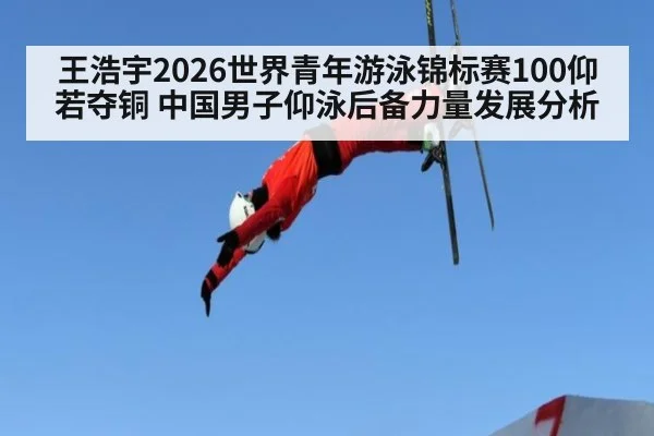 王浩宇2026世界青年游泳锦标赛100仰若夺铜 中国男子仰泳后备力量发展分析