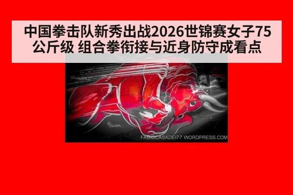 中国拳击队新秀出战2026世锦赛女子75公斤级 组合拳衔接与近身防守成看点